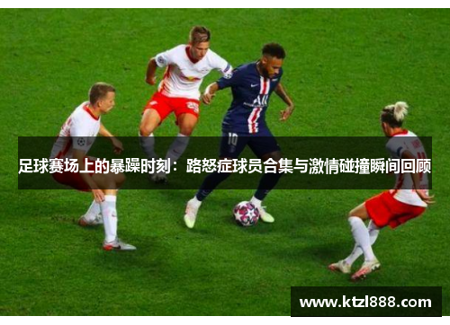 足球赛场上的暴躁时刻：路怒症球员合集与激情碰撞瞬间回顾